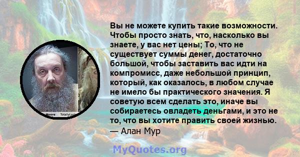 Вы не можете купить такие возможности. Чтобы просто знать, что, насколько вы знаете, у вас нет цены; То, что не существует суммы денег, достаточно большой, чтобы заставить вас идти на компромисс, даже небольшой принцип, 