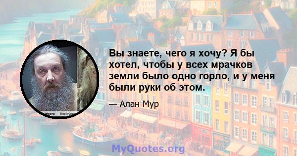 Вы знаете, чего я хочу? Я бы хотел, чтобы у всех мрачков земли было одно горло, и у меня были руки об этом.