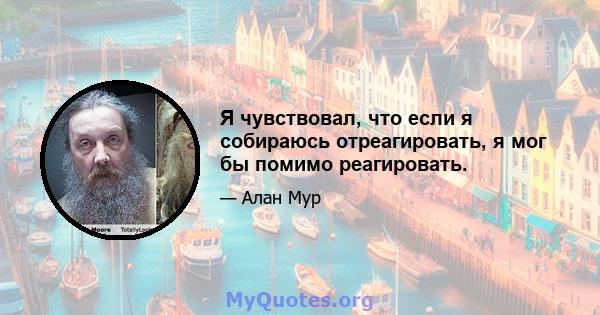 Я чувствовал, что если я собираюсь отреагировать, я мог бы помимо реагировать.