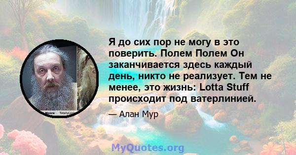 Я до сих пор не могу в это поверить. Полем Полем Он заканчивается здесь каждый день, никто не реализует. Тем не менее, это жизнь: Lotta Stuff происходит под ватерлинией.