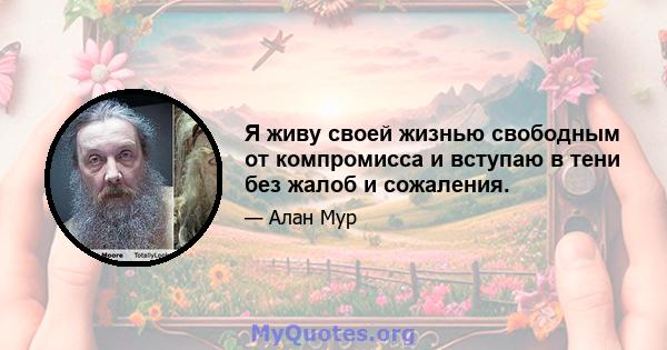 Я живу своей жизнью свободным от компромисса и вступаю в тени без жалоб и сожаления.