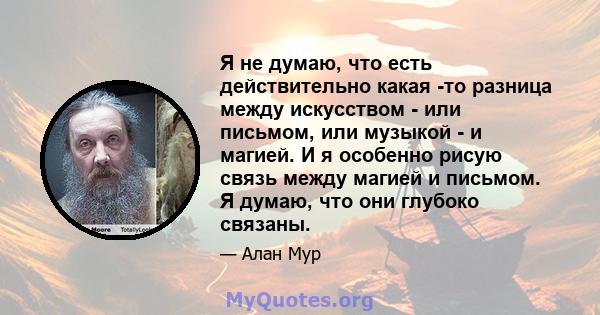 Я не думаю, что есть действительно какая -то разница между искусством - или письмом, или музыкой - и магией. И я особенно рисую связь между магией и письмом. Я думаю, что они глубоко связаны.