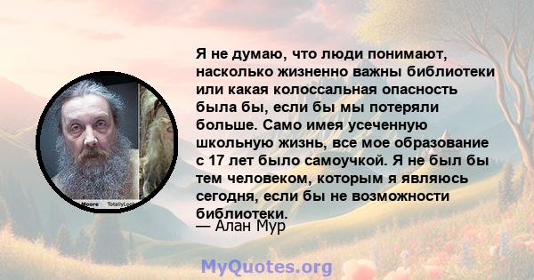 Я не думаю, что люди понимают, насколько жизненно важны библиотеки или какая колоссальная опасность была бы, если бы мы потеряли больше. Само имея усеченную школьную жизнь, все мое образование с 17 лет было самоучкой. Я 