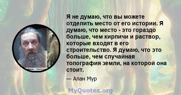 Я не думаю, что вы можете отделить место от его истории. Я думаю, что место - это гораздо больше, чем кирпичи и раствор, которые входят в его строительство. Я думаю, что это больше, чем случайная топография земли, на