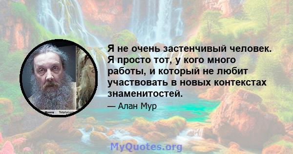 Я не очень застенчивый человек. Я просто тот, у кого много работы, и который не любит участвовать в новых контекстах знаменитостей.