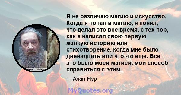 Я не различаю магию и искусство. Когда я попал в магию, я понял, что делал это все время, с тех пор, как я написал свою первую жалкую историю или стихотворение, когда мне было двенадцать или что -то еще. Все это было