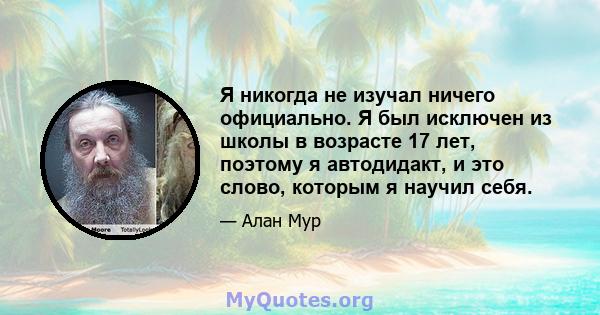 Я никогда не изучал ничего официально. Я был исключен из школы в возрасте 17 лет, поэтому я автодидакт, и это слово, которым я научил себя.