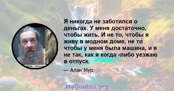 Я никогда не заботился о деньгах. У меня достаточно, чтобы жить. И не то, чтобы я живу в модном доме, не то чтобы у меня была машина, и я не так, как я когда -либо уезжаю в отпуск.