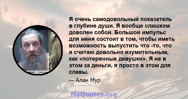 Я очень самодовольный показатель в глубине души. Я вообще слишком доволен собой. Большой импульс для меня состоит в том, чтобы иметь возможность выпустить что -то, что я считаю довольно изумительным, как «потерянные