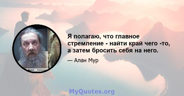 Я полагаю, что главное стремление - найти край чего -то, а затем бросить себя на него.