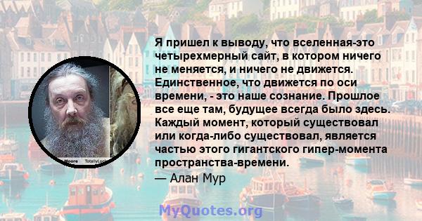 Я пришел к выводу, что вселенная-это четырехмерный сайт, в котором ничего не меняется, и ничего не движется. Единственное, что движется по оси времени, - это наше сознание. Прошлое все еще там, будущее всегда было