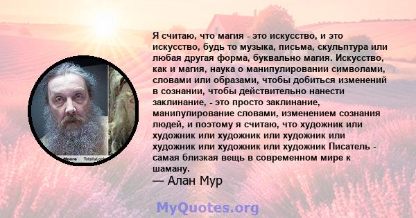 Я считаю, что магия - это искусство, и это искусство, будь то музыка, письма, скульптура или любая другая форма, буквально магия. Искусство, как и магия, наука о манипулировании символами, словами или образами, чтобы