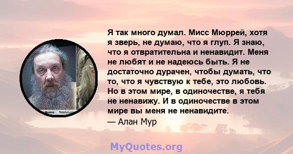 Я так много думал. Мисс Мюррей, хотя я зверь, не думаю, что я глуп. Я знаю, что я отвратительна и ненавидит. Меня не любят и не надеюсь быть. Я не достаточно дурачен, чтобы думать, что то, что я чувствую к тебе, это