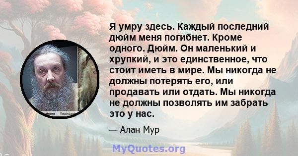 Я умру здесь. Каждый последний дюйм меня погибнет. Кроме одного. Дюйм. Он маленький и хрупкий, и это единственное, что стоит иметь в мире. Мы никогда не должны потерять его, или продавать или отдать. Мы никогда не