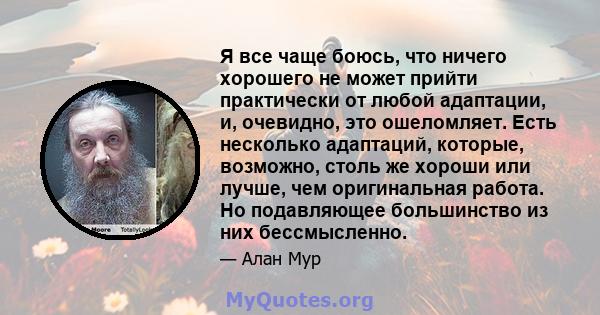 Я все чаще боюсь, что ничего хорошего не может прийти практически от любой адаптации, и, очевидно, это ошеломляет. Есть несколько адаптаций, которые, возможно, столь же хороши или лучше, чем оригинальная работа. Но