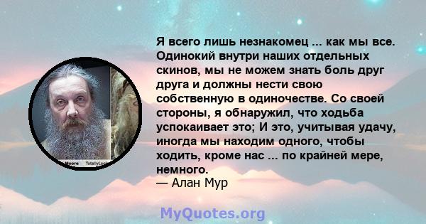 Я всего лишь незнакомец ... как мы все. Одинокий внутри наших отдельных скинов, мы не можем знать боль друг друга и должны нести свою собственную в одиночестве. Со своей стороны, я обнаружил, что ходьба успокаивает это; 