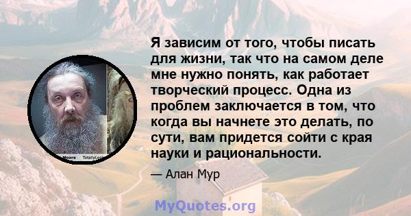 Я зависим от того, чтобы писать для жизни, так что на самом деле мне нужно понять, как работает творческий процесс. Одна из проблем заключается в том, что когда вы начнете это делать, по сути, вам придется сойти с края