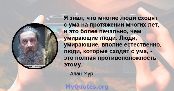 Я знал, что многие люди сходят с ума на протяжении многих лет, и это более печально, чем умирающие люди. Люди, умирающие, вполне естественно, люди, которые сходят с ума, - это полная противоположность этому.