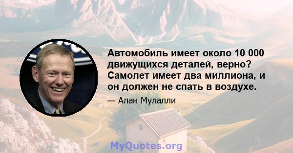 Автомобиль имеет около 10 000 движущихся деталей, верно? Самолет имеет два миллиона, и он должен не спать в воздухе.