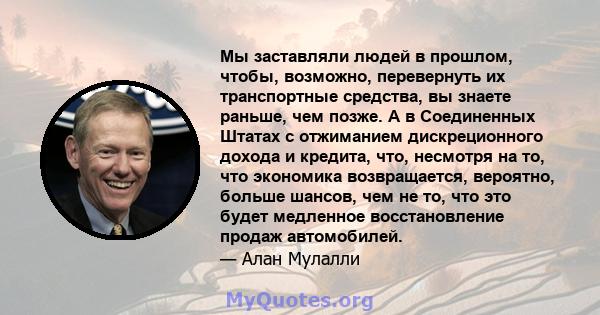 Мы заставляли людей в прошлом, чтобы, возможно, перевернуть их транспортные средства, вы знаете раньше, чем позже. А в Соединенных Штатах с отжиманием дискреционного дохода и кредита, что, несмотря на то, что экономика