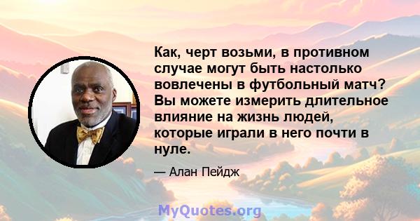 Как, черт возьми, в противном случае могут быть настолько вовлечены в футбольный матч? Вы можете измерить длительное влияние на жизнь людей, которые играли в него почти в нуле.