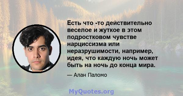 Есть что -то действительно веселое и жуткое в этом подростковом чувстве нарциссизма или неразрушимости, например, идея, что каждую ночь может быть на ночь до конца мира.