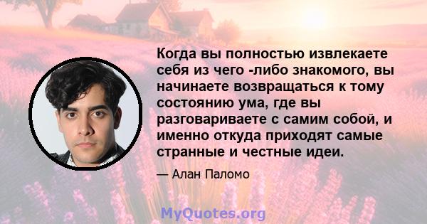 Когда вы полностью извлекаете себя из чего -либо знакомого, вы начинаете возвращаться к тому состоянию ума, где вы разговариваете с самим собой, и именно откуда приходят самые странные и честные идеи.