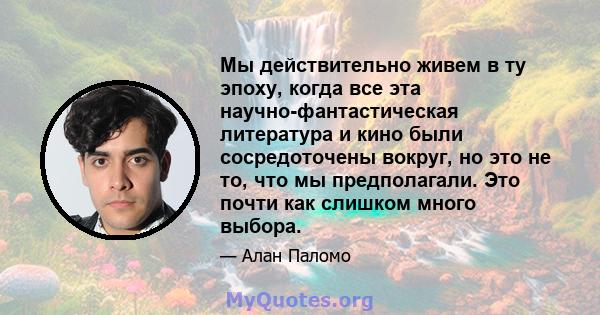 Мы действительно живем в ту эпоху, когда все эта научно-фантастическая литература и кино были сосредоточены вокруг, но это не то, что мы предполагали. Это почти как слишком много выбора.