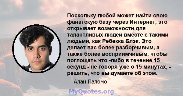 Поскольку любой может найти свою фанатскую базу через Интернет, это открывает возможности для талантливых людей вместе с такими людьми, как Ребекка Блэк. Это делает вас более разборчивым, а также более восприимчивым,