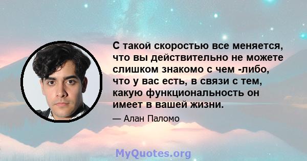 С такой скоростью все меняется, что вы действительно не можете слишком знакомо с чем -либо, что у вас есть, в связи с тем, какую функциональность он имеет в вашей жизни.