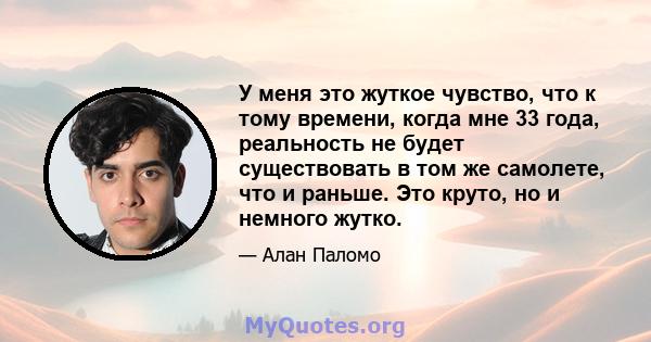 У меня это жуткое чувство, что к тому времени, когда мне 33 года, реальность не будет существовать в том же самолете, что и раньше. Это круто, но и немного жутко.