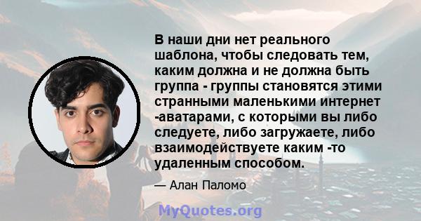 В наши дни нет реального шаблона, чтобы следовать тем, каким должна и не должна быть группа - группы становятся этими странными маленькими интернет -аватарами, с которыми вы либо следуете, либо загружаете, либо