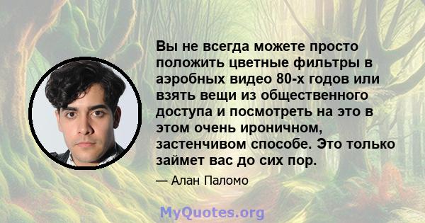 Вы не всегда можете просто положить цветные фильтры в аэробных видео 80-х годов или взять вещи из общественного доступа и посмотреть на это в этом очень ироничном, застенчивом способе. Это только займет вас до сих пор.