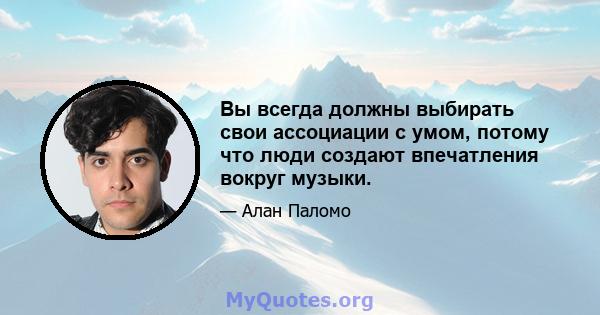 Вы всегда должны выбирать свои ассоциации с умом, потому что люди создают впечатления вокруг музыки.