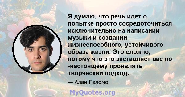 Я думаю, что речь идет о попытке просто сосредоточиться исключительно на написании музыки и создании жизнеспособного, устойчивого образа жизни. Это сложно, потому что это заставляет вас по -настоящему проявлять