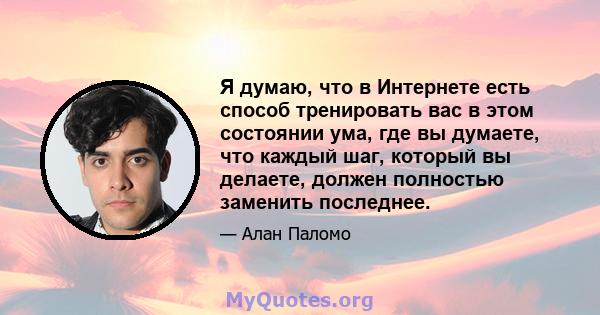 Я думаю, что в Интернете есть способ тренировать вас в этом состоянии ума, где вы думаете, что каждый шаг, который вы делаете, должен полностью заменить последнее.