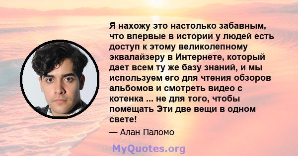 Я нахожу это настолько забавным, что впервые в истории у людей есть доступ к этому великолепному эквалайзеру в Интернете, который дает всем ту же базу знаний, и мы используем его для чтения обзоров альбомов и смотреть