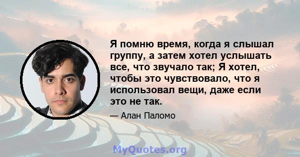 Я помню время, когда я слышал группу, а затем хотел услышать все, что звучало так; Я хотел, чтобы это чувствовало, что я использовал вещи, даже если это не так.