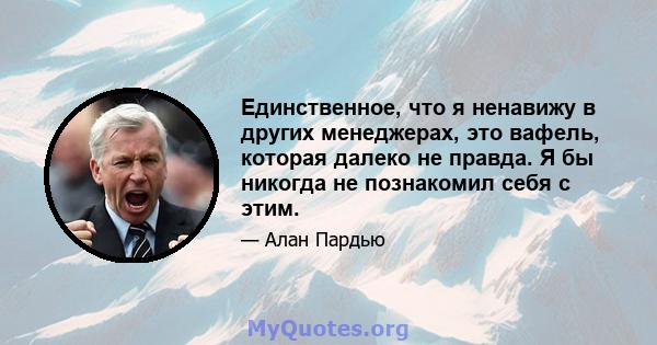 Единственное, что я ненавижу в других менеджерах, это вафель, которая далеко не правда. Я бы никогда не познакомил себя с этим.