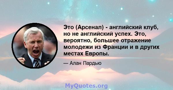 Это (Арсенал) - английский клуб, но не английский успех. Это, вероятно, большее отражение молодежи из Франции и в других местах Европы.