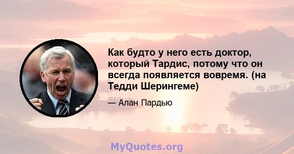 Как будто у него есть доктор, который Тардис, потому что он всегда появляется вовремя. (на Тедди Шерингеме)