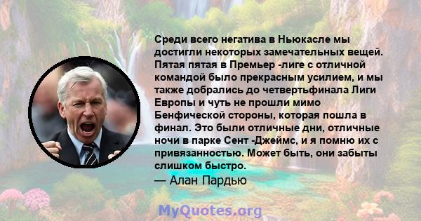 Среди всего негатива в Ньюкасле мы достигли некоторых замечательных вещей. Пятая пятая в Премьер -лиге с отличной командой было прекрасным усилием, и мы также добрались до четвертьфинала Лиги Европы и чуть не прошли