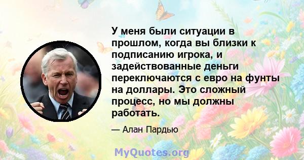 У меня были ситуации в прошлом, когда вы близки к подписанию игрока, и задействованные деньги переключаются с евро на фунты на доллары. Это сложный процесс, но мы должны работать.