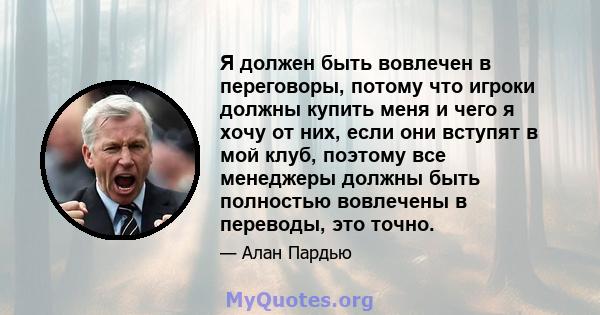 Я должен быть вовлечен в переговоры, потому что игроки должны купить меня и чего я хочу от них, если они вступят в мой клуб, поэтому все менеджеры должны быть полностью вовлечены в переводы, это точно.