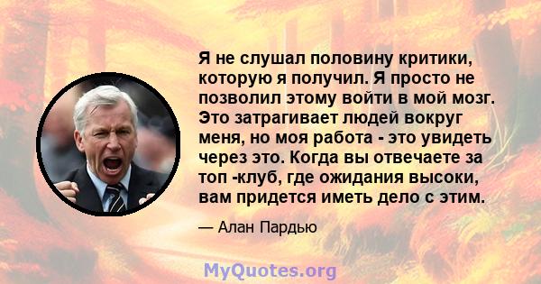 Я не слушал половину критики, которую я получил. Я просто не позволил этому войти в мой мозг. Это затрагивает людей вокруг меня, но моя работа - это увидеть через это. Когда вы отвечаете за топ -клуб, где ожидания