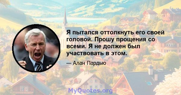 Я пытался оттолкнуть его своей головой. Прошу прощения со всеми. Я не должен был участвовать в этом.