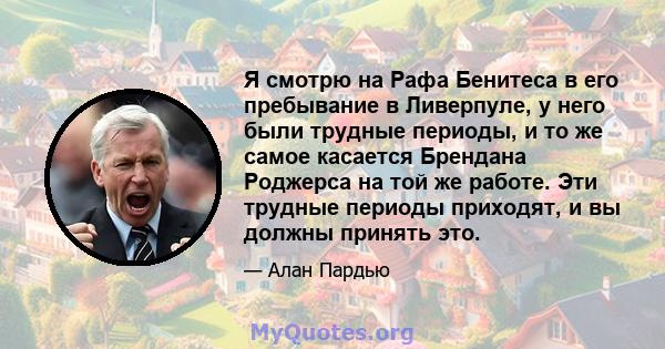 Я смотрю на Рафа Бенитеса в его пребывание в Ливерпуле, у него были трудные периоды, и то же самое касается Брендана Роджерса на той же работе. Эти трудные периоды приходят, и вы должны принять это.