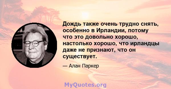 Дождь также очень трудно снять, особенно в Ирландии, потому что это довольно хорошо, настолько хорошо, что ирландцы даже не признают, что он существует.