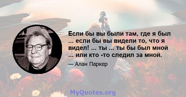 Если бы вы были там, где я был ... если бы вы видели то, что я видел! ... ты ... ты бы был мной ... или кто -то следил за мной.