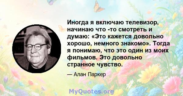 Иногда я включаю телевизор, начинаю что -то смотреть и думаю: «Это кажется довольно хорошо, немного знакомо». Тогда я понимаю, что это один из моих фильмов. Это довольно странное чувство.